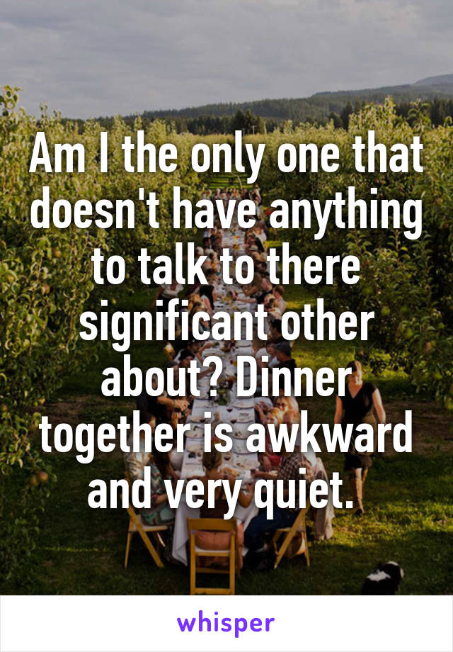 Am I the only one that doesn't have anything to talk to there significant other about? Dinner together is awkward and very quiet. 