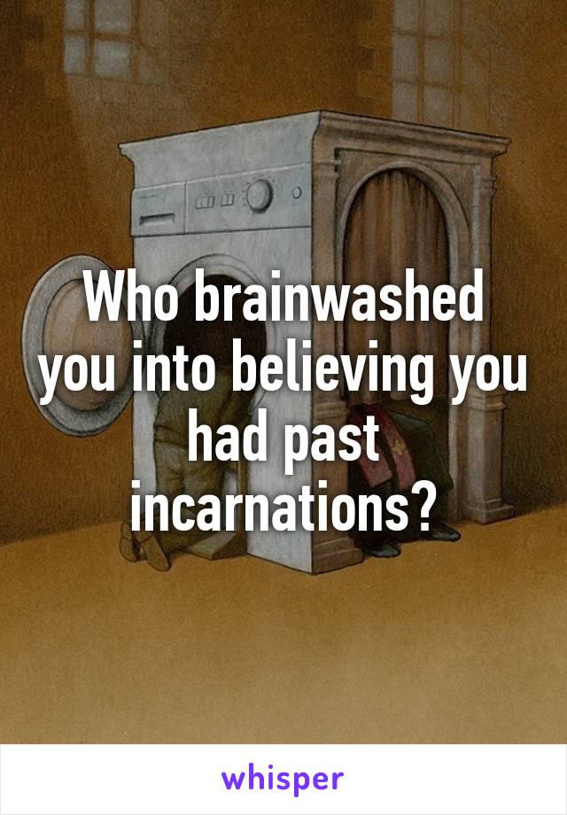 Who brainwashed you into believing you had past incarnations?