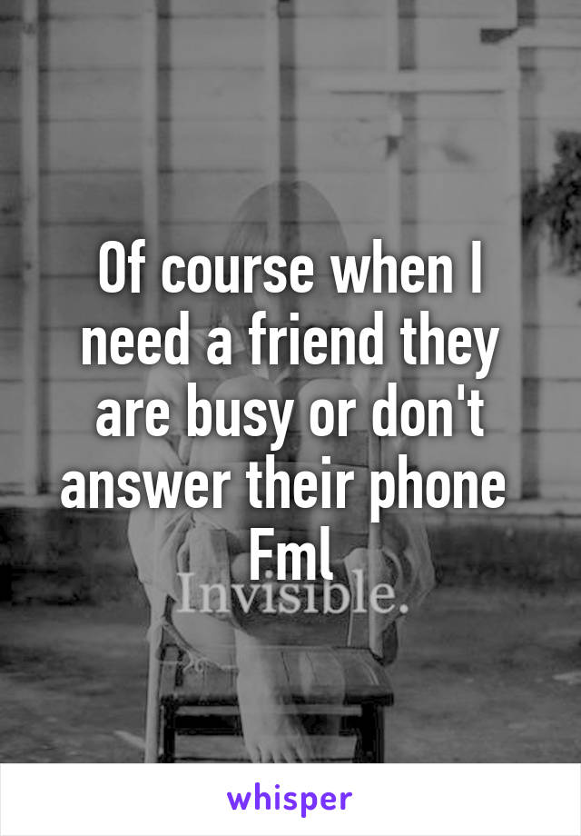 Of course when I need a friend they are busy or don't answer their phone 
Fml