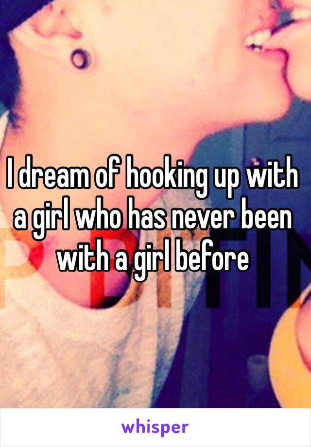 I dream of hooking up with a girl who has never been with a girl before 