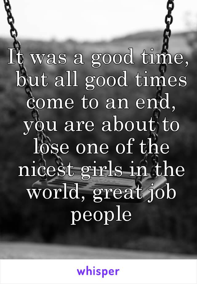 It was a good time, but all good times come to an end, you are about to lose one of the nicest girls in the world, great job people