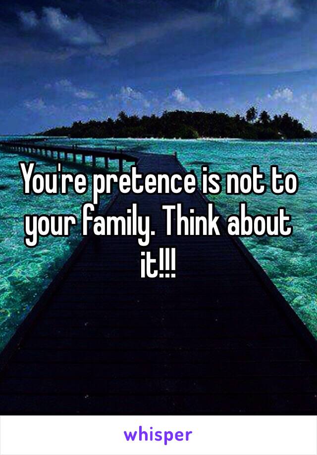 You're pretence is not to your family. Think about it!!!  