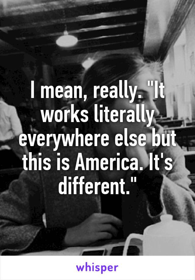 I mean, really. "It works literally everywhere else but this is America. It's different."