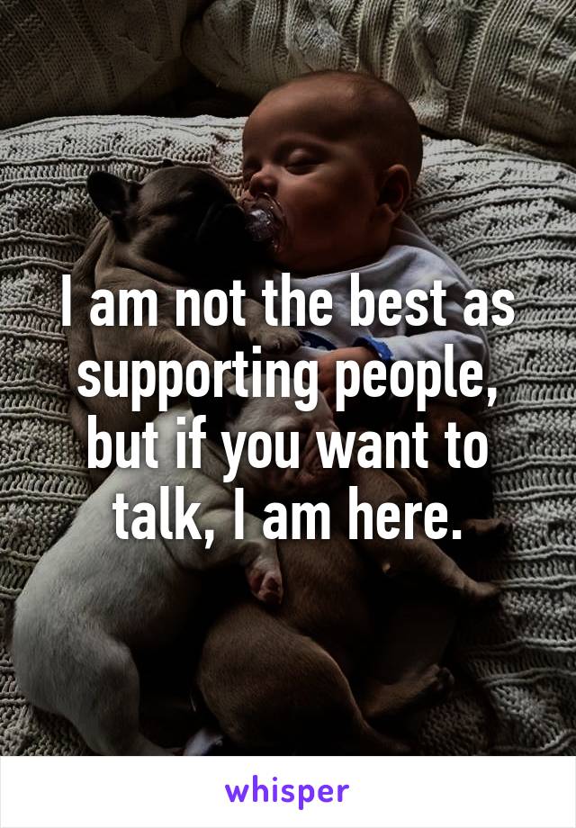 I am not the best as supporting people, but if you want to talk, I am here.