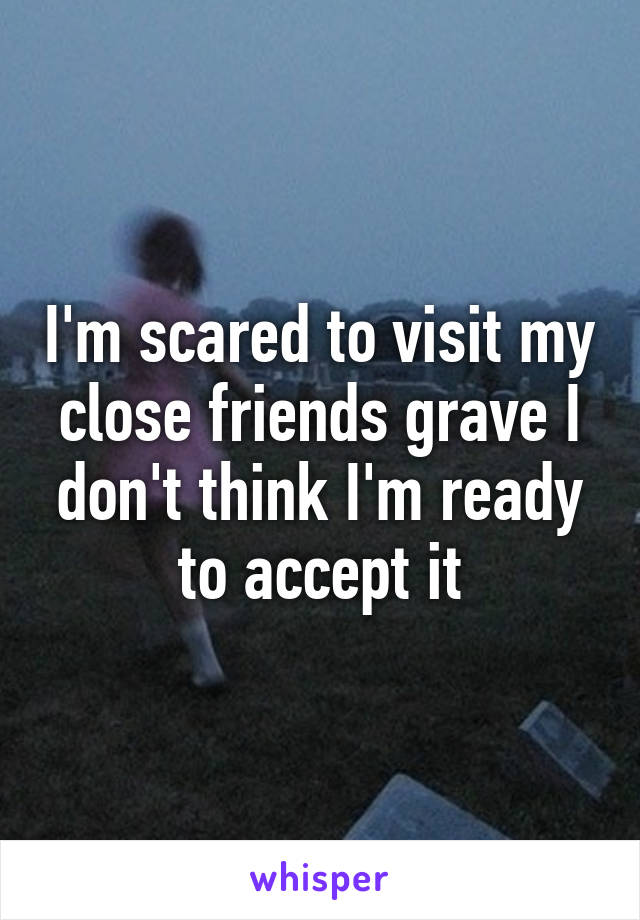 I'm scared to visit my close friends grave I don't think I'm ready to accept it