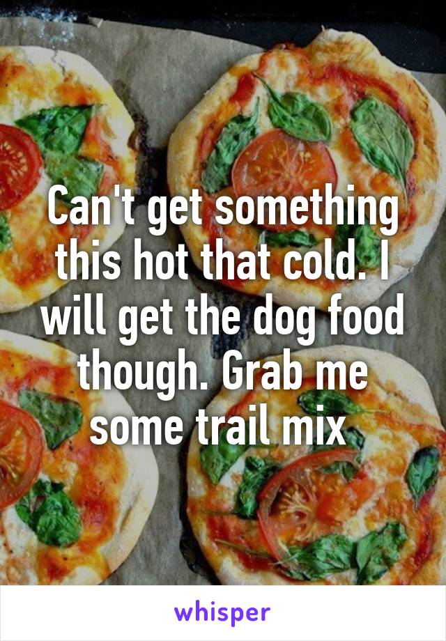 Can't get something this hot that cold. I will get the dog food though. Grab me some trail mix 