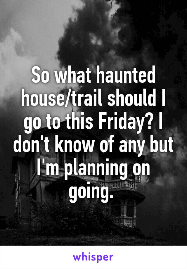 So what haunted house/trail should I go to this Friday? I don't know of any but I'm planning on going. 