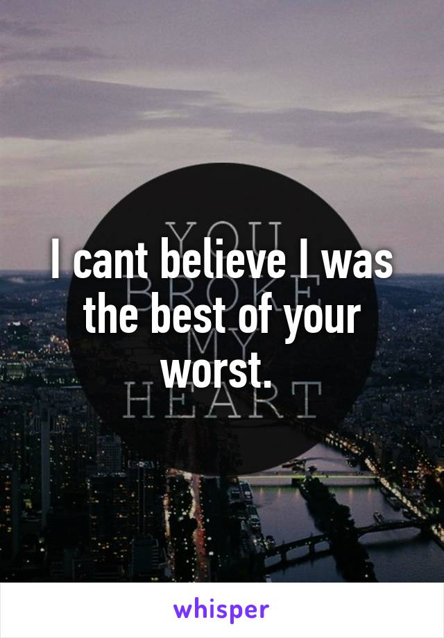 I cant believe I was the best of your worst. 