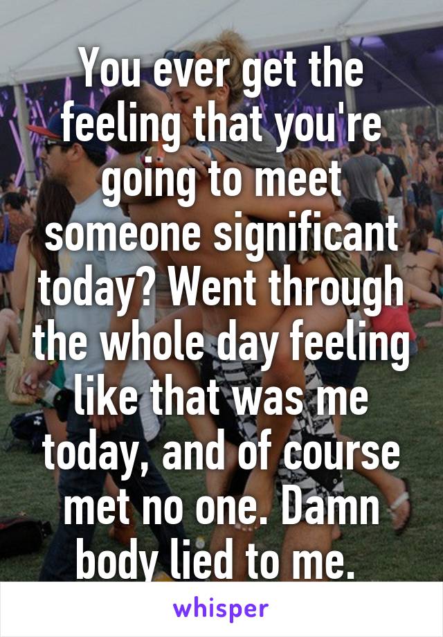 You ever get the feeling that you're going to meet someone significant today? Went through the whole day feeling like that was me today, and of course met no one. Damn body lied to me. 