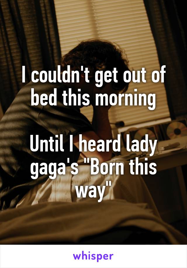 I couldn't get out of bed this morning

Until I heard lady gaga's "Born this way"