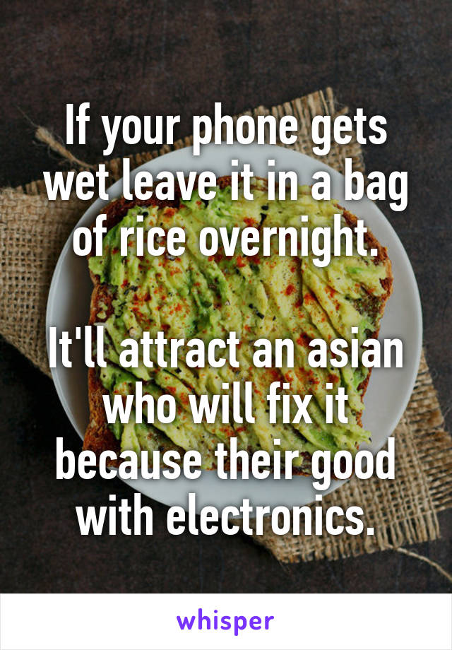 If your phone gets wet leave it in a bag of rice overnight.

It'll attract an asian who will fix it because their good with electronics.