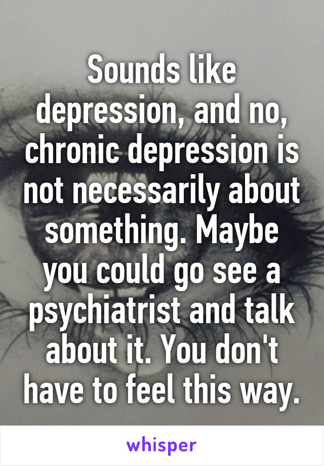 Sounds like depression, and no, chronic depression is not necessarily about something. Maybe you could go see a psychiatrist and talk about it. You don't have to feel this way.