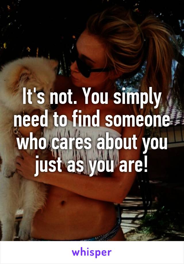 It's not. You simply need to find someone who cares about you just as you are!