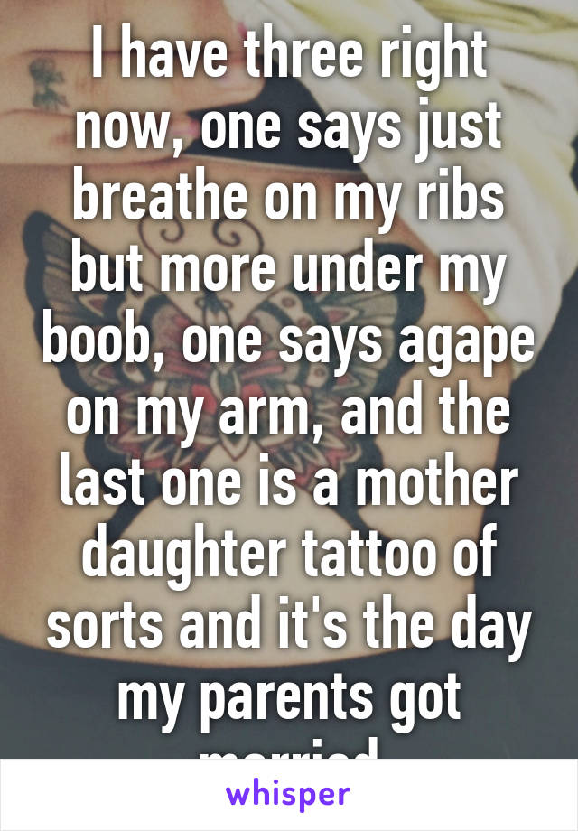 I have three right now, one says just breathe on my ribs but more under my boob, one says agape on my arm, and the last one is a mother daughter tattoo of sorts and it's the day my parents got married