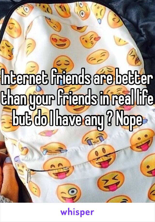 Internet friends are better than your friends in real life but do I have any ? Nope