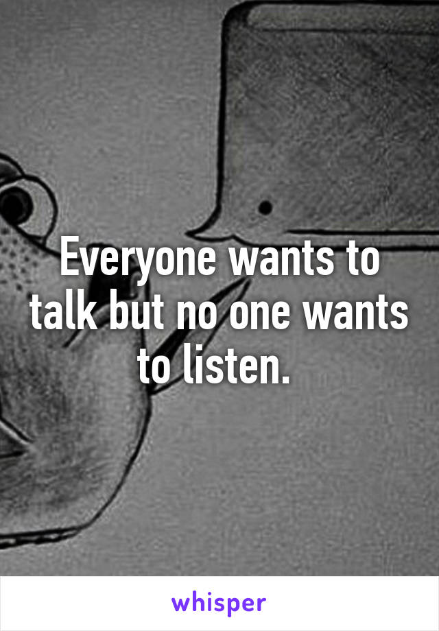 Everyone wants to talk but no one wants to listen. 