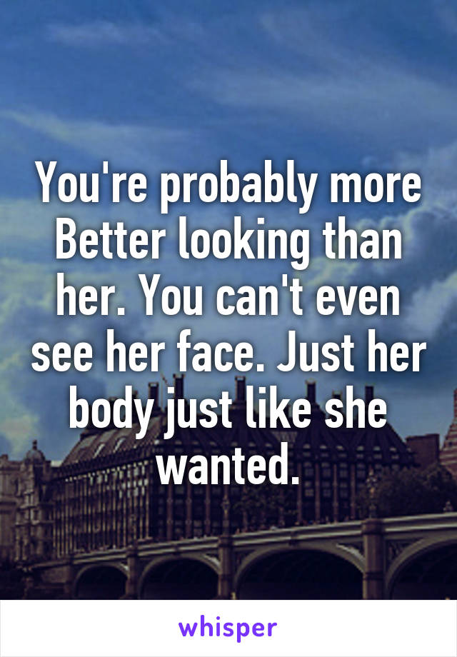 You're probably more Better looking than her. You can't even see her face. Just her body just like she wanted.