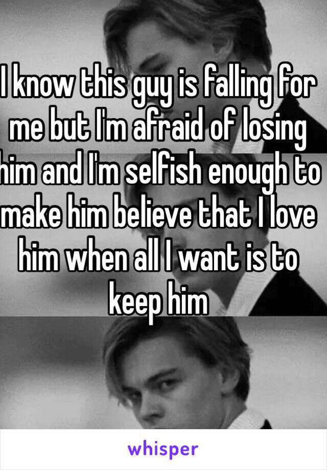 I know this guy is falling for me but I'm afraid of losing him and I'm selfish enough to make him believe that I love him when all I want is to keep him 