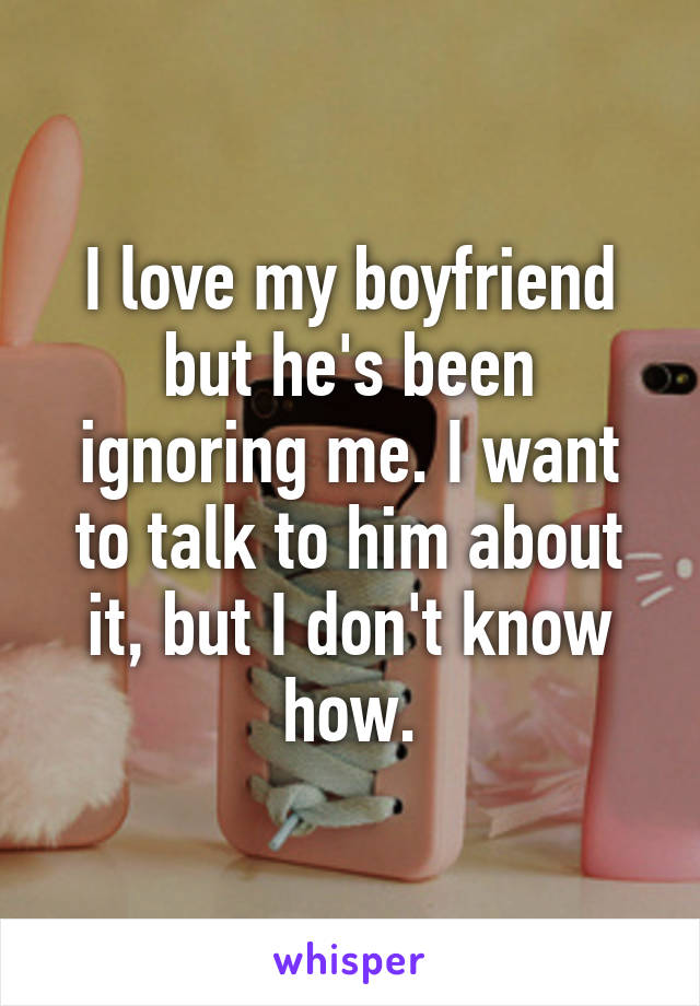 I love my boyfriend but he's been ignoring me. I want to talk to him about it, but I don't know how.