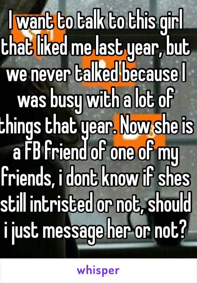 I want to talk to this girl that liked me last year, but we never talked because I was busy with a lot of things that year. Now she is a FB friend of one of my friends, i dont know if shes still intristed or not, should i just message her or not?