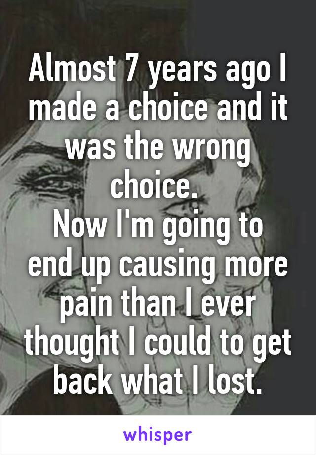 Almost 7 years ago I made a choice and it was the wrong choice. 
Now I'm going to end up causing more pain than I ever thought I could to get back what I lost.