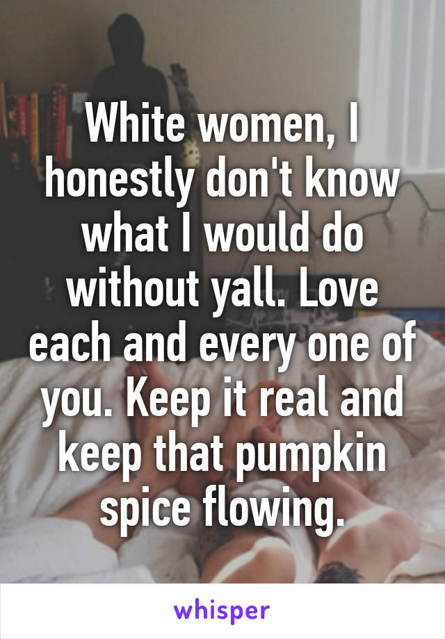 White women, I honestly don't know what I would do without yall. Love each and every one of you. Keep it real and keep that pumpkin spice flowing.