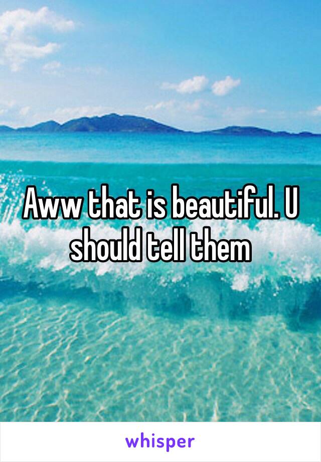 Aww that is beautiful. U should tell them 