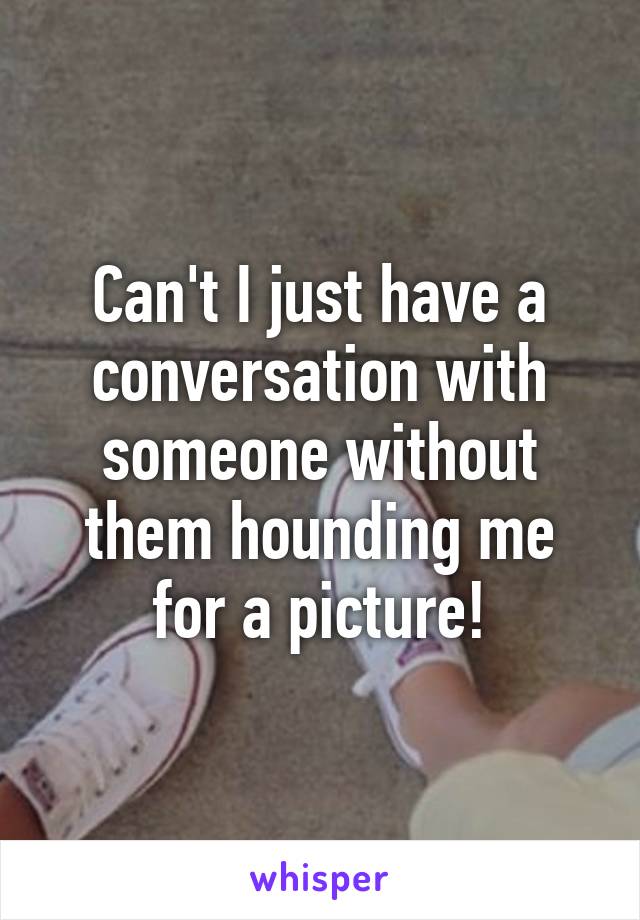 Can't I just have a conversation with someone without them hounding me for a picture!