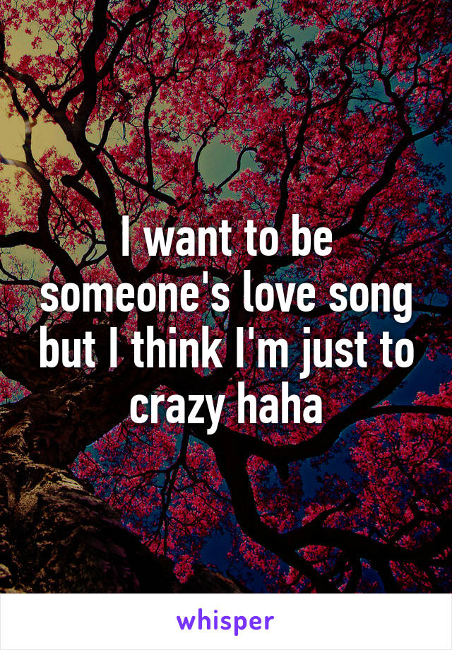 I want to be someone's love song but I think I'm just to crazy haha