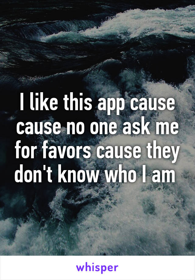 I like this app cause cause no one ask me for favors cause they don't know who I am 