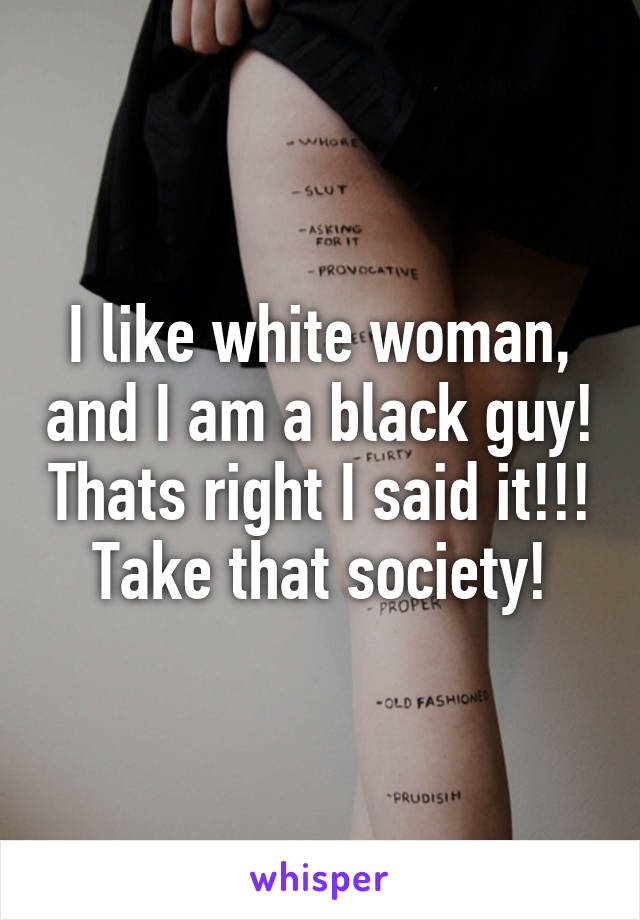 I like white woman, and I am a black guy! Thats right I said it!!! Take that society!