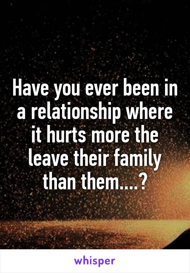 Have you ever been in a relationship where it hurts more the leave their family than them....?