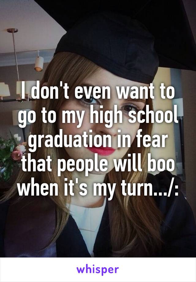 I don't even want to go to my high school graduation in fear that people will boo when it's my turn.../: