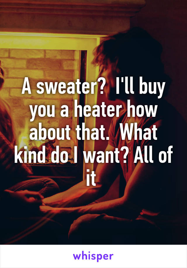 A sweater?  I'll buy you a heater how about that.  What kind do I want? All of it 