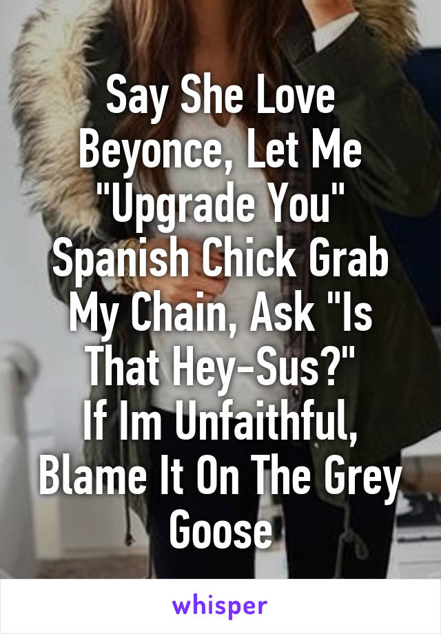 Say She Love Beyonce, Let Me "Upgrade You"
Spanish Chick Grab My Chain, Ask "Is That Hey-Sus?"
If Im Unfaithful, Blame It On The Grey Goose