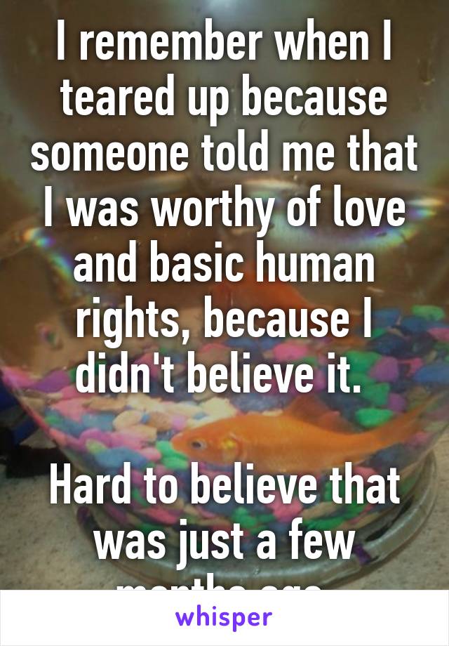 I remember when I teared up because someone told me that I was worthy of love and basic human rights, because I didn't believe it. 

Hard to believe that was just a few months ago.