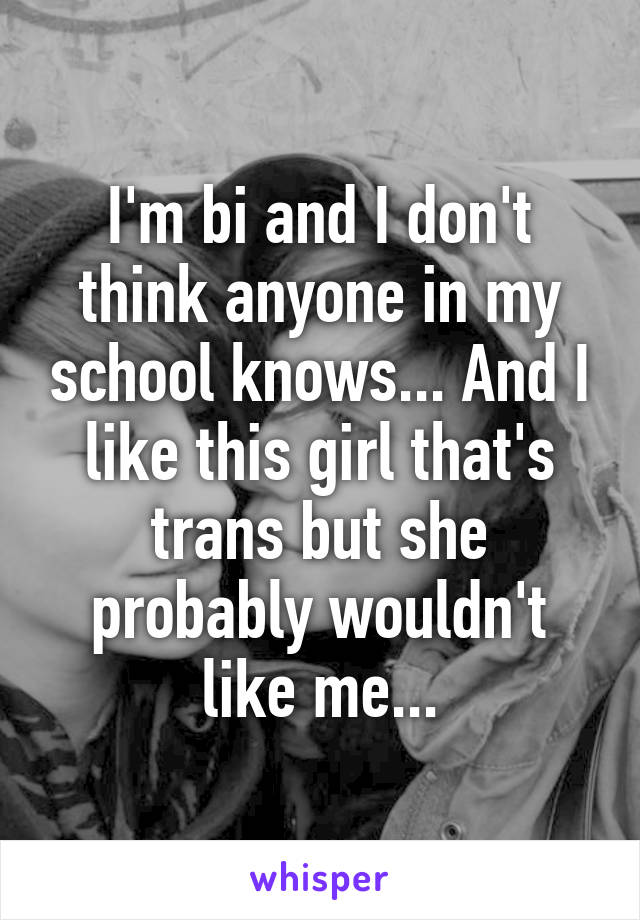 I'm bi and I don't think anyone in my school knows... And I like this girl that's trans but she probably wouldn't like me...