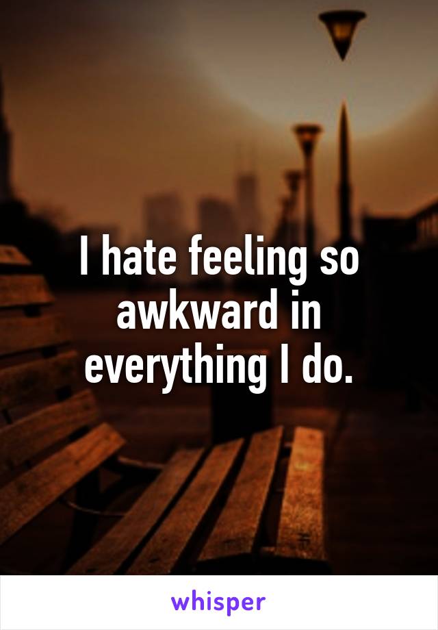 I hate feeling so awkward in everything I do.