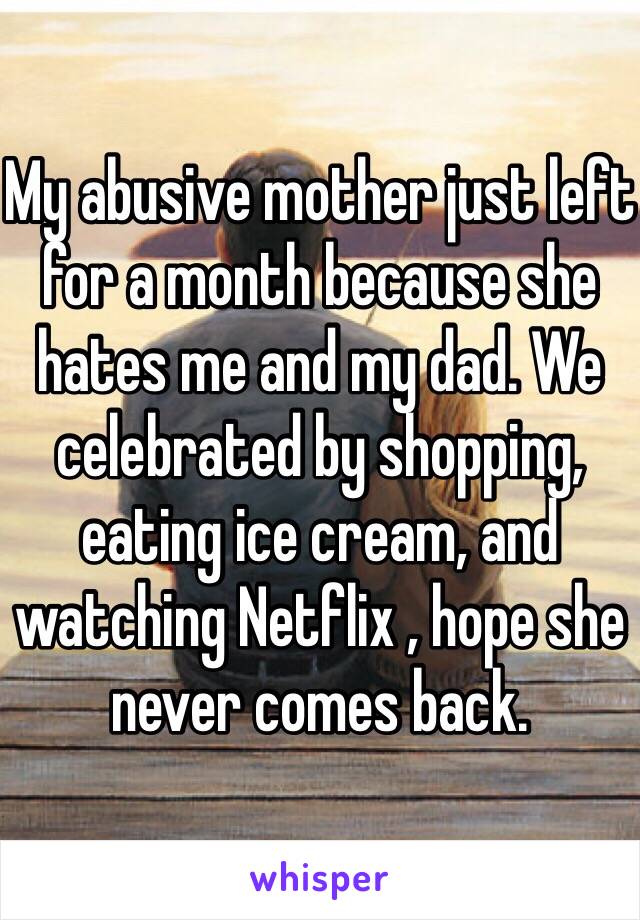 My abusive mother just left for a month because she hates me and my dad. We celebrated by shopping, eating ice cream, and watching Netflix , hope she never comes back.