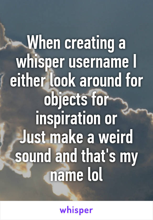 When creating a whisper username I either look around for objects for inspiration or
Just make a weird sound and that's my name lol