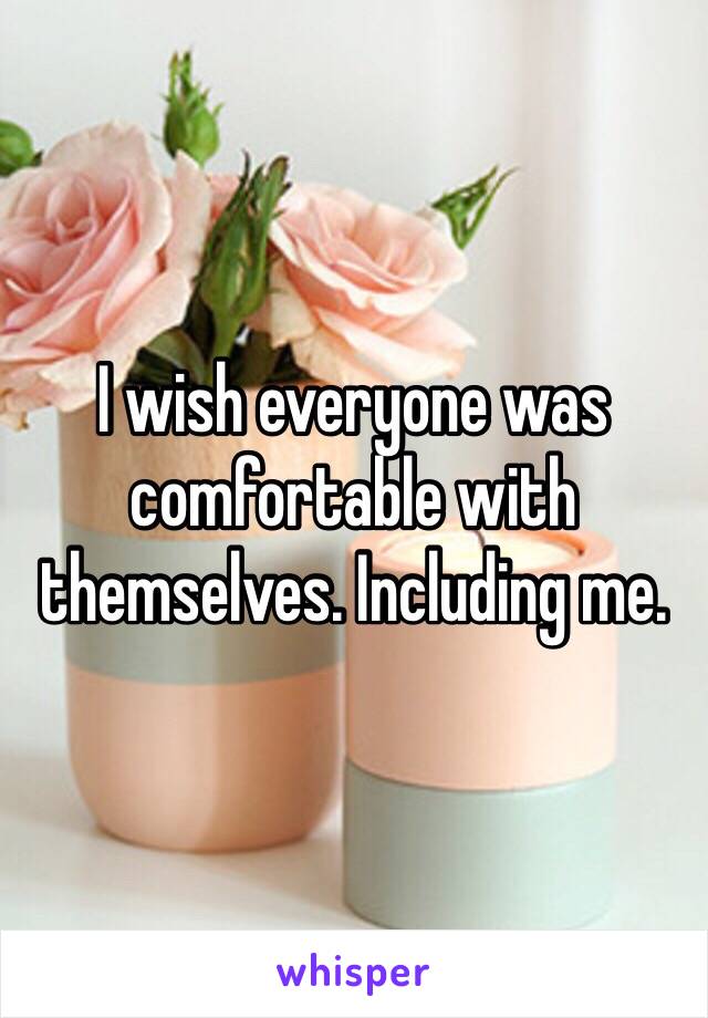 I wish everyone was comfortable with themselves. Including me. 