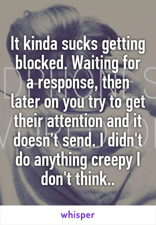 It kinda sucks getting blocked. Waiting for a response, then later on you try to get their attention and it doesn't send. I didn't do anything creepy I don't think..