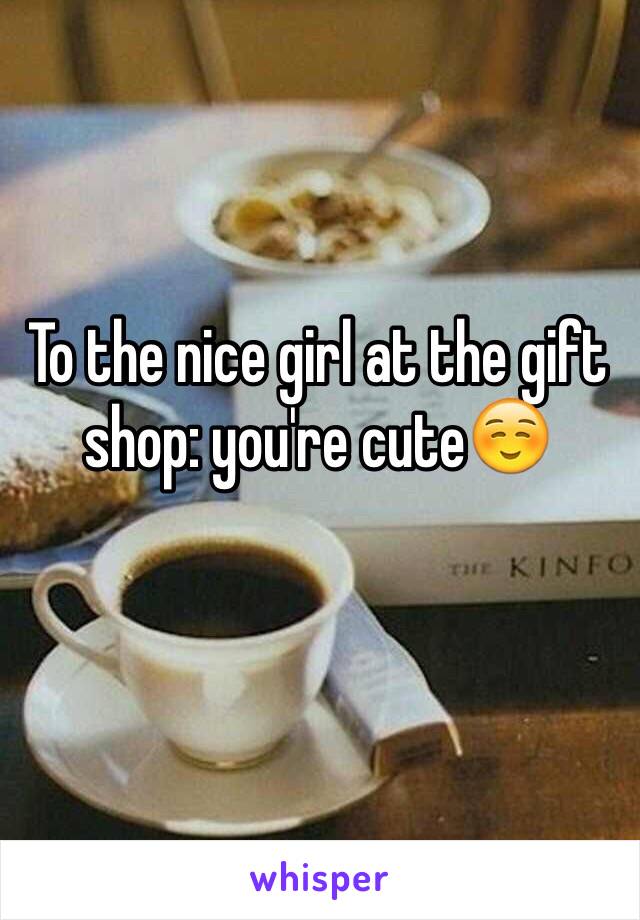 To the nice girl at the gift shop: you're cute☺️