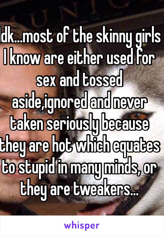 Idk...most of the skinny girls I know are either used for sex and tossed aside,ignored and never taken seriously because they are hot which equates to stupid in many minds, or they are tweakers...