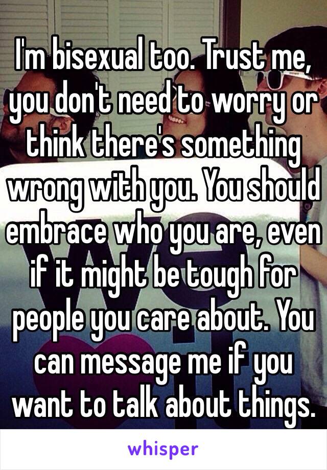 I'm bisexual too. Trust me, you don't need to worry or think there's something wrong with you. You should embrace who you are, even if it might be tough for people you care about. You can message me if you want to talk about things.