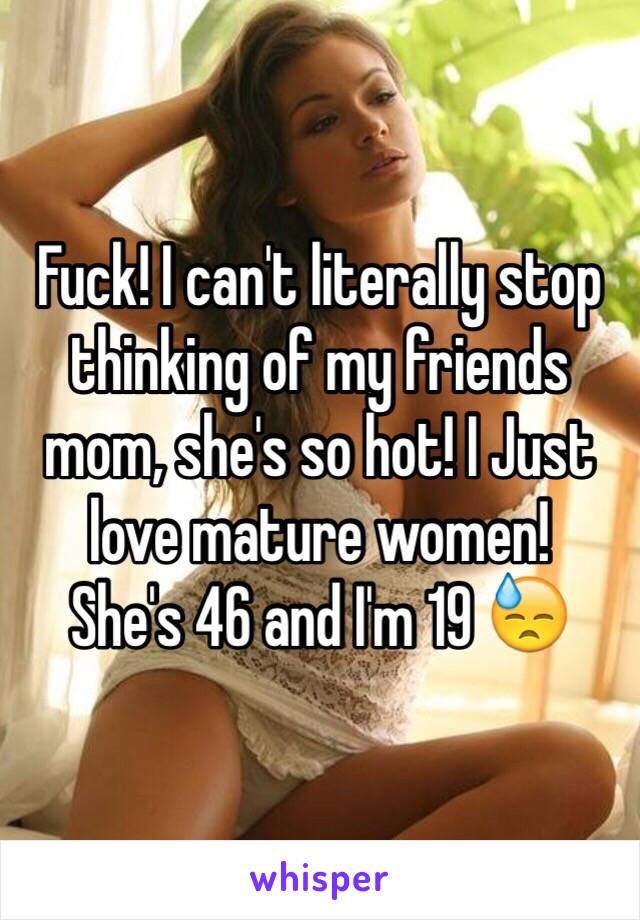 Fuck! I can't literally stop thinking of my friends mom, she's so hot! I Just love mature women!
She's 46 and I'm 19 😓