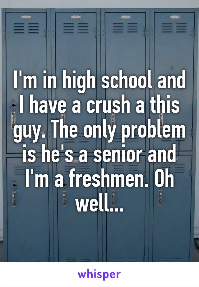 I'm in high school and I have a crush a this guy. The only problem is he's a senior and I'm a freshmen. Oh well...