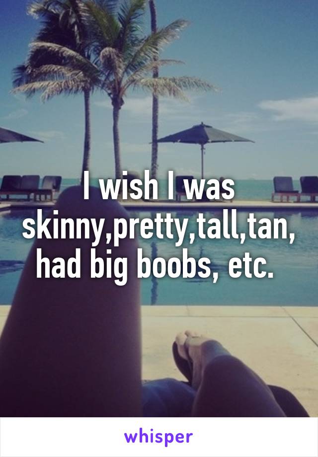 I wish I was skinny,pretty,tall,tan,had big boobs, etc. 