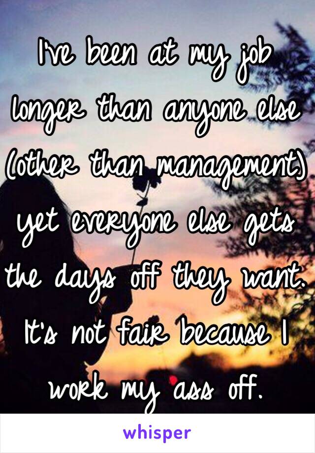 I've been at my job longer than anyone else (other than management) yet everyone else gets the days off they want. It's not fair because I work my ass off.