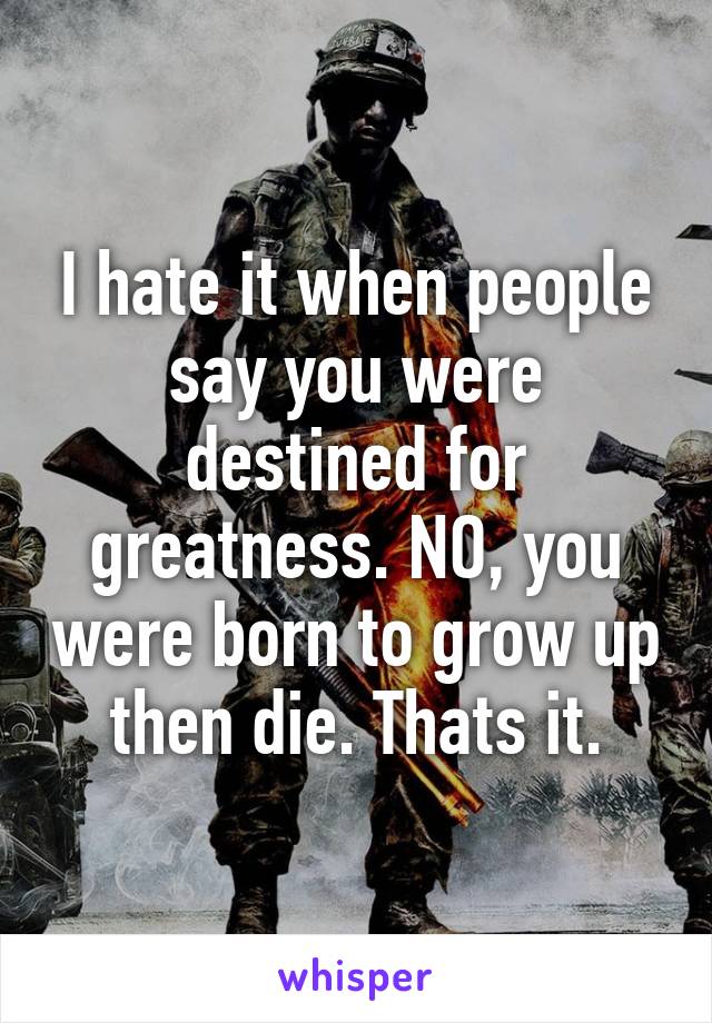 I hate it when people say you were destined for greatness. NO, you were born to grow up then die. Thats it.